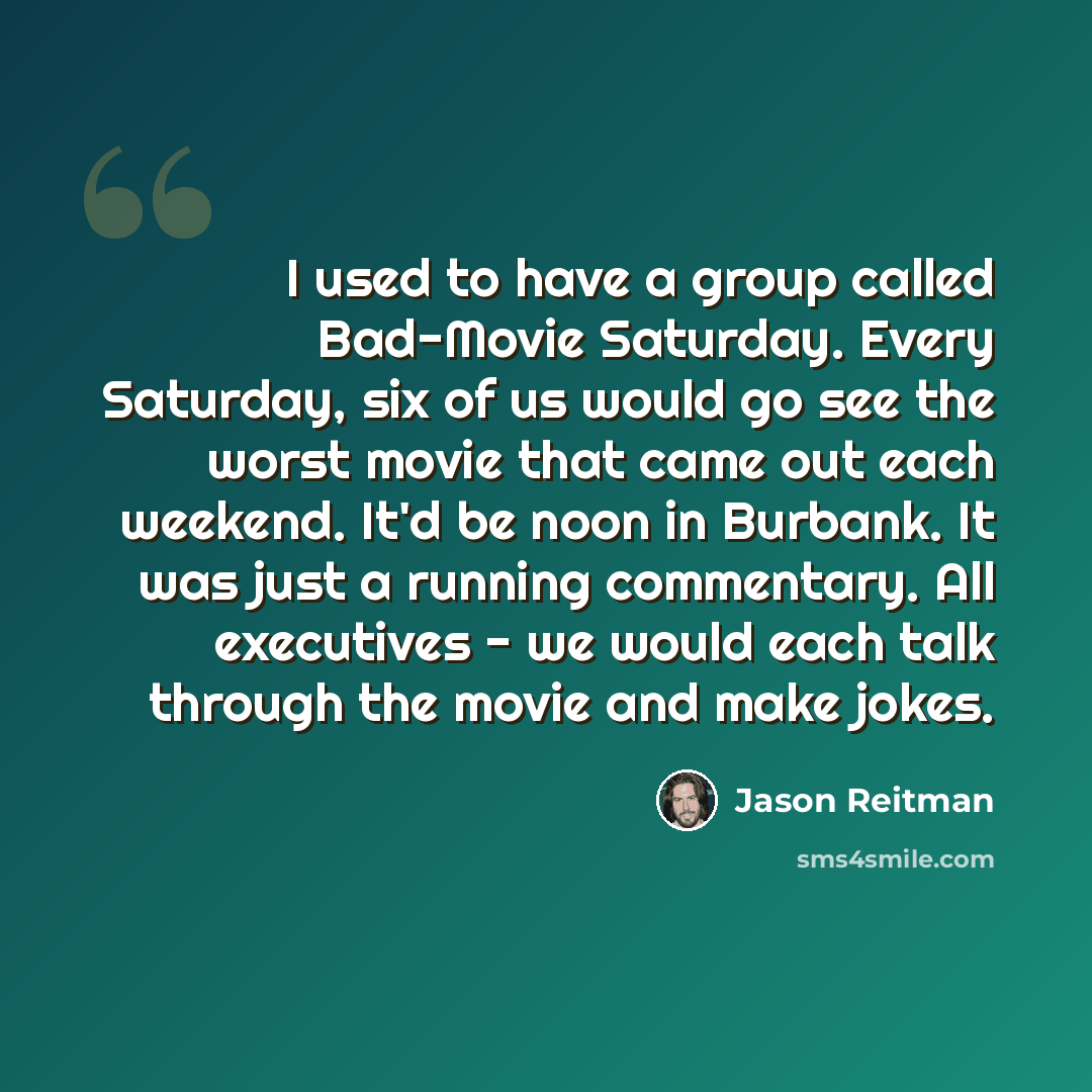 “I used to have a group called Bad-Movie Saturday. Every Saturday, six of us would go see the worst movie that came out each weekend. It'd be noon in Burbank. It was just a running commentary. All executives - we would each talk through the movie and make jokes.” quote by Jason Reitman