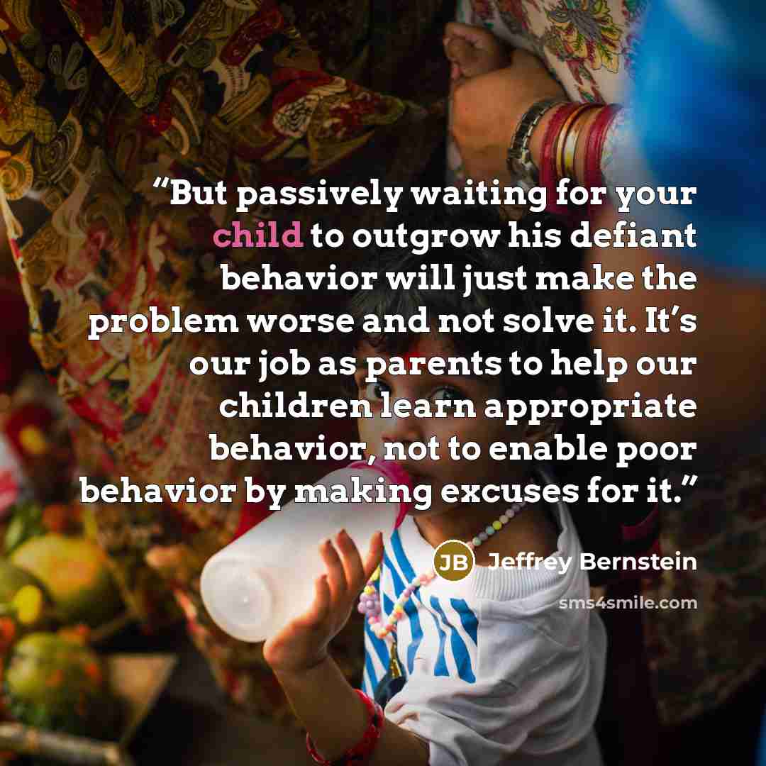 “But passively waiting for your child to outgrow his defiant behavior will just make the problem worse and not solve it. It’s our job as parents to help our children learn appropriate behavior, not to enable poor behavior by making excuses for it.” quote by Jeffrey Bernstein
