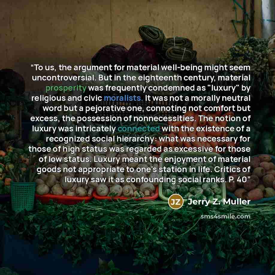 “To us, the argument for material well-being might seem uncontroversial. But in the eighteenth century, material prosperity was frequently condemned as "luxury" by religious and civic moralists. It was not a morally neutral word but a pejorative one, connoting not comfort but excess, the possession…” quote by Jerry Z. Muller