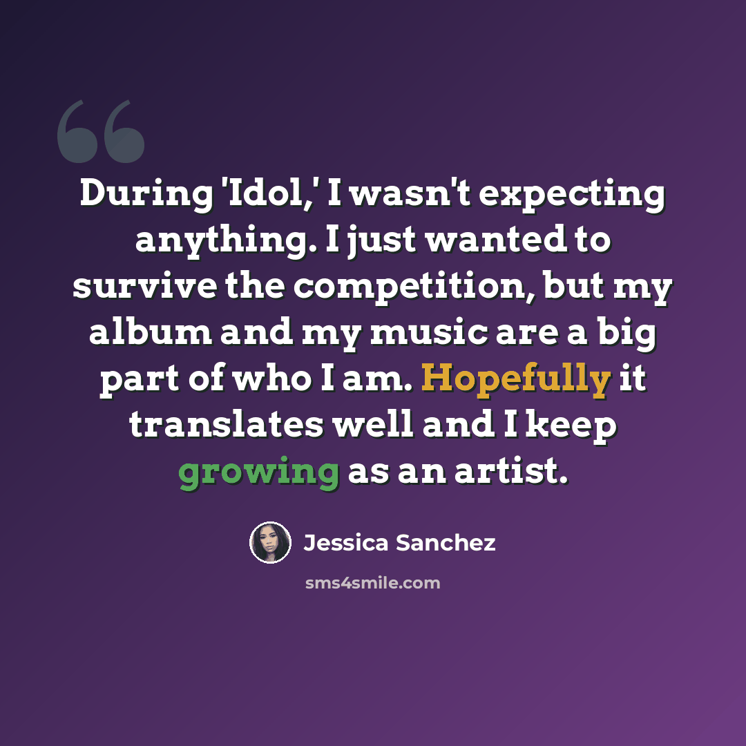 “During 'Idol,' I wasn't expecting anything. I just wanted to survive the competition, but my album and my music are a big part of who I am. Hopefully it translates well and I keep growing as an artist.” quote by Jessica Sanchez