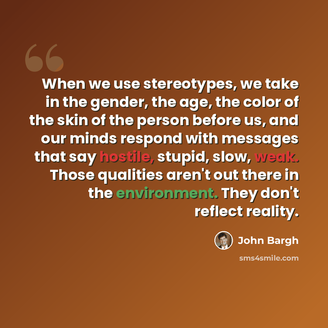 “When we use stereotypes, we take in the gender, the age, the color of the skin of the person before us, and our minds respond with messages that say hostile, stupid, slow, weak. Those qualities aren't out there in the environment. They don't reflect reality.” quote by John Bargh