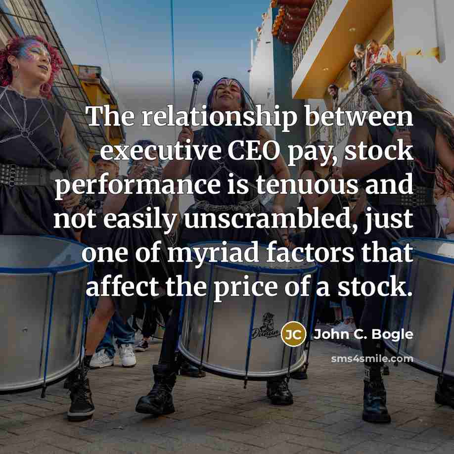 “The relationship between executive CEO pay, stock performance is tenuous and not easily unscrambled, just one of myriad factors that affect the price of a stock.” quote by John C. Bogle