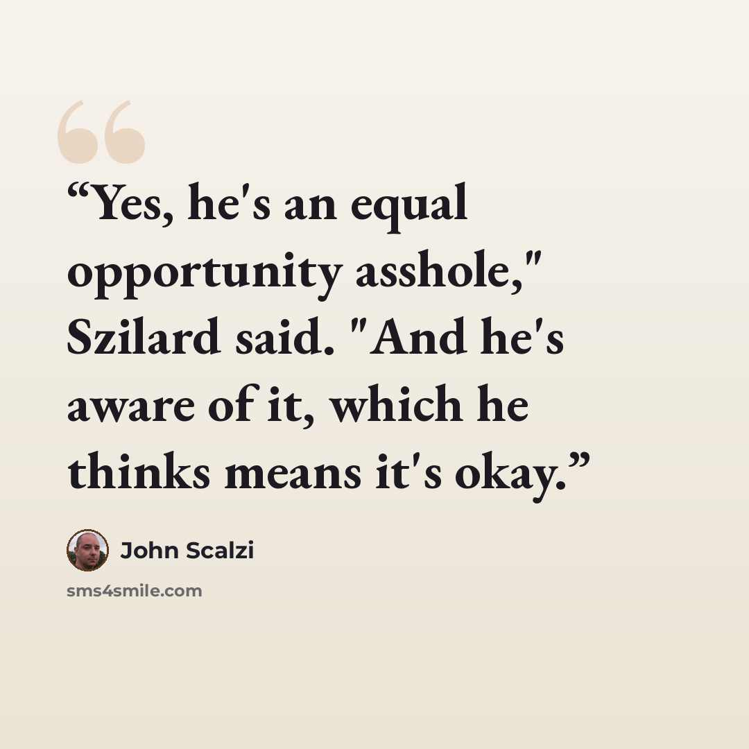 “Yes, he's an equal opportunity asshole," Szilard said. "And he's aware of it, which he thinks means it's okay.” quote by John Scalzi