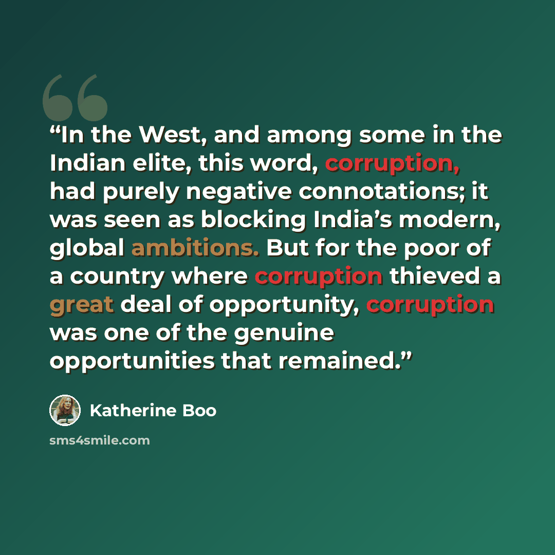 “In the West, and among some in the Indian elite, this word, corruption, had purely negative connotations; it was seen as blocking India’s modern, global ambitions. But for the poor of a country where corruption thieved a great deal of opportunity, corruption was one of the genuine opportunities…” quote by Katherine Boo