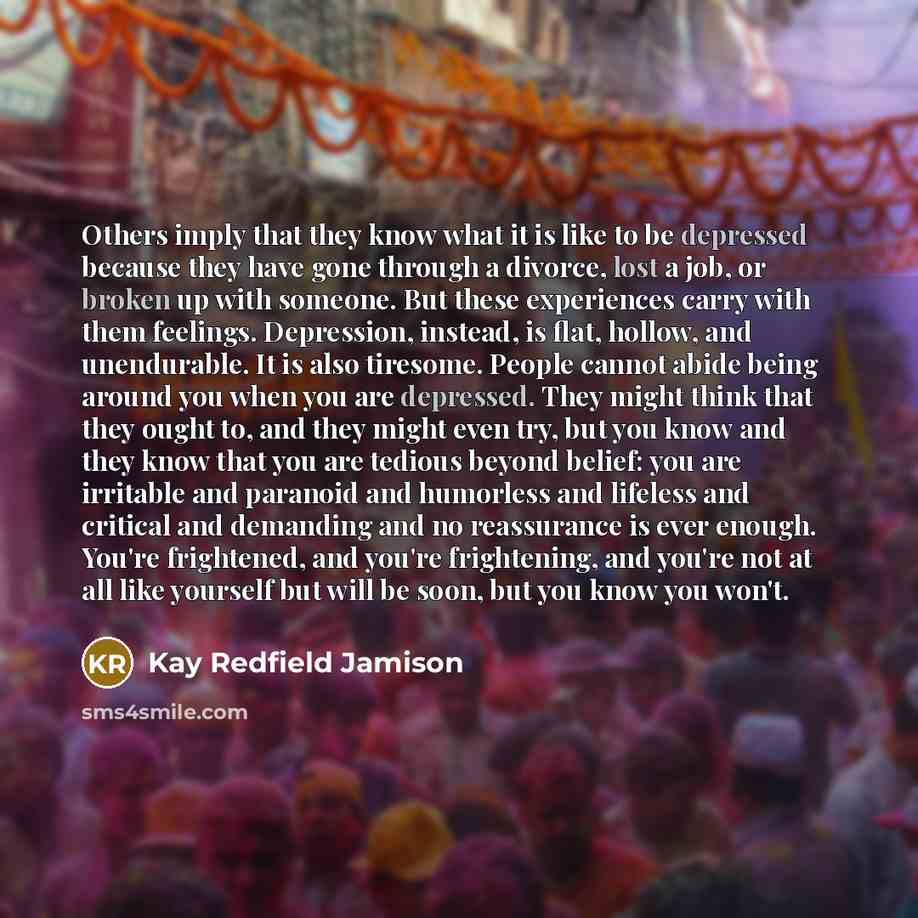 “Others imply that they know what it is like to be depressed because they have gone through a divorce, lost a job, or broken up with someone. But these experiences carry with them feelings. Depression, instead, is flat, hollow, and unendurable. It is also tiresome. People cannot abide being around…” quote by Kay Redfield Jamison