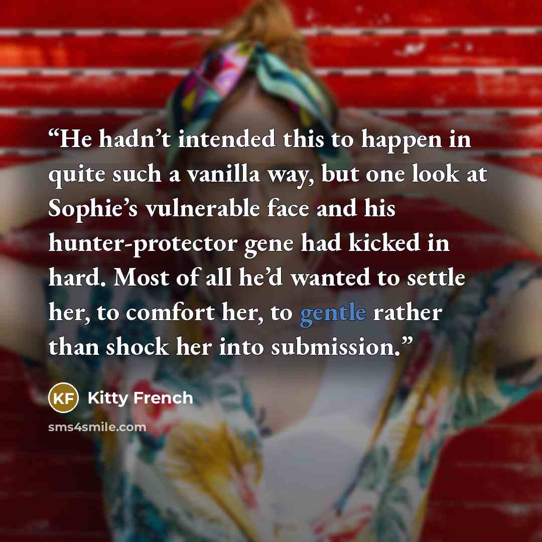 “He hadn’t intended this to happen in quite such a vanilla way, but one look at Sophie’s vulnerable face and his hunter-protector gene had kicked in hard. Most of all he’d wanted to settle her, to comfort her, to gentle rather than shock her into submission.” quote by Kitty French