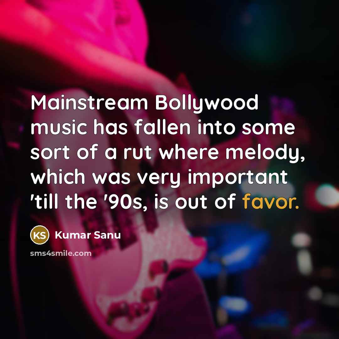 “Mainstream Bollywood music has fallen into some sort of a rut where melody, which was very important 'till the '90s, is out of favor.” quote by Kumar Sanu