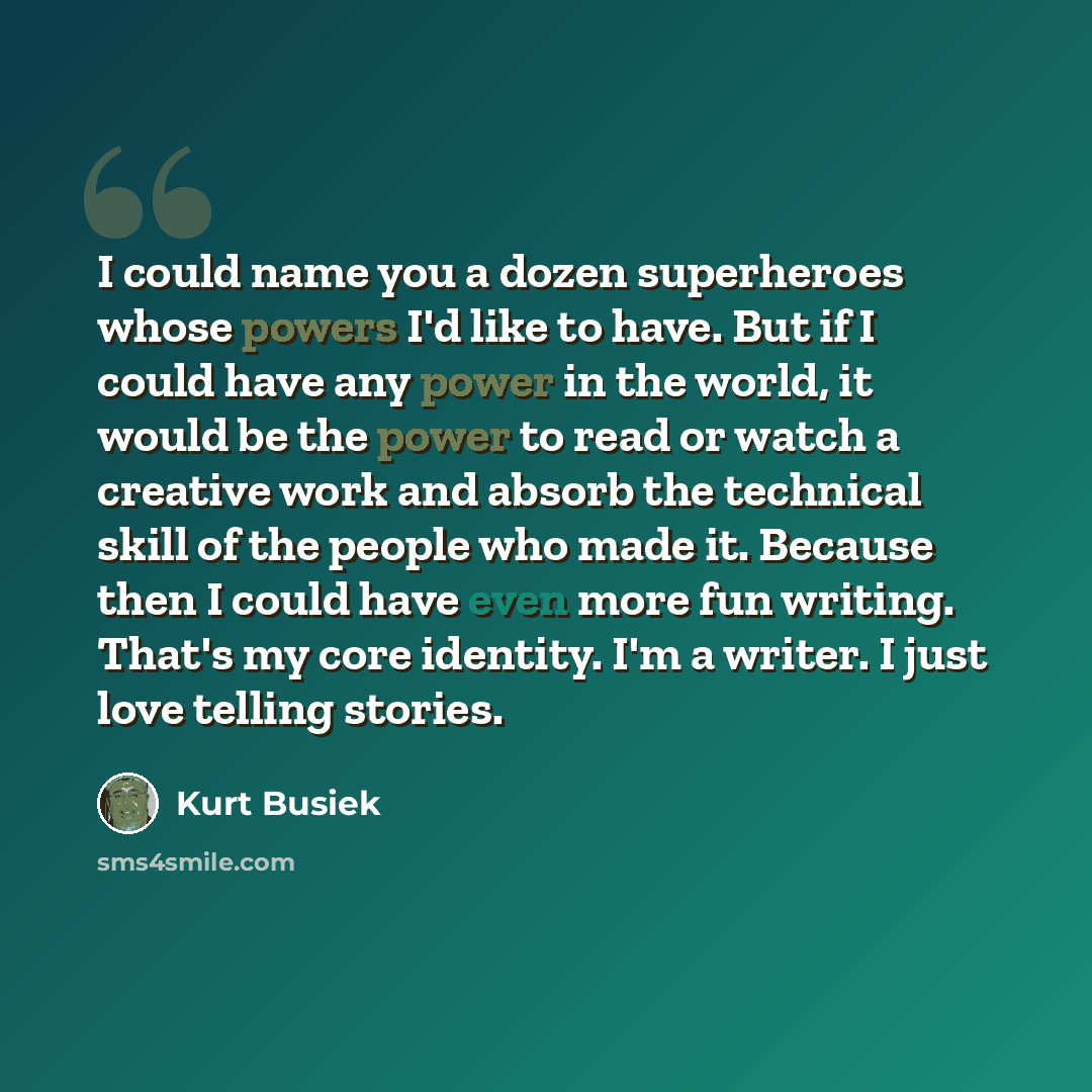 “I could name you a dozen superheroes whose powers I'd like to have. But if I could have any power in the world, it would be the power to read or watch a creative work and absorb the technical skill of the people who made it. Because then I could have even more fun writing. That's my core identity…” quote by Kurt Busiek