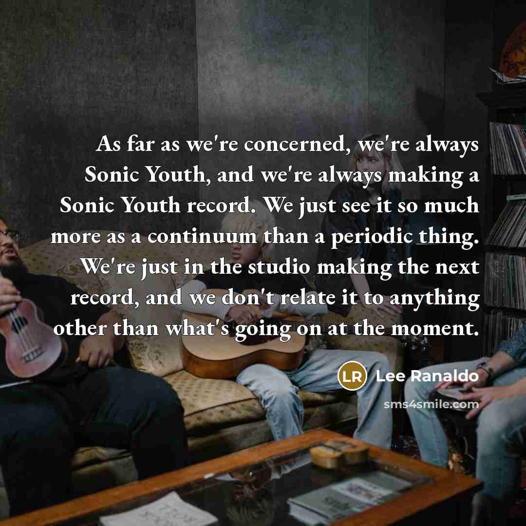 “As far as we're concerned, we're always Sonic Youth, and we're always making a Sonic Youth record. We just see it so much more as a continuum than a periodic thing. We're just in the studio making the next record, and we don't relate it to anything other than what's going on at the moment.” quote by Lee Ranaldo