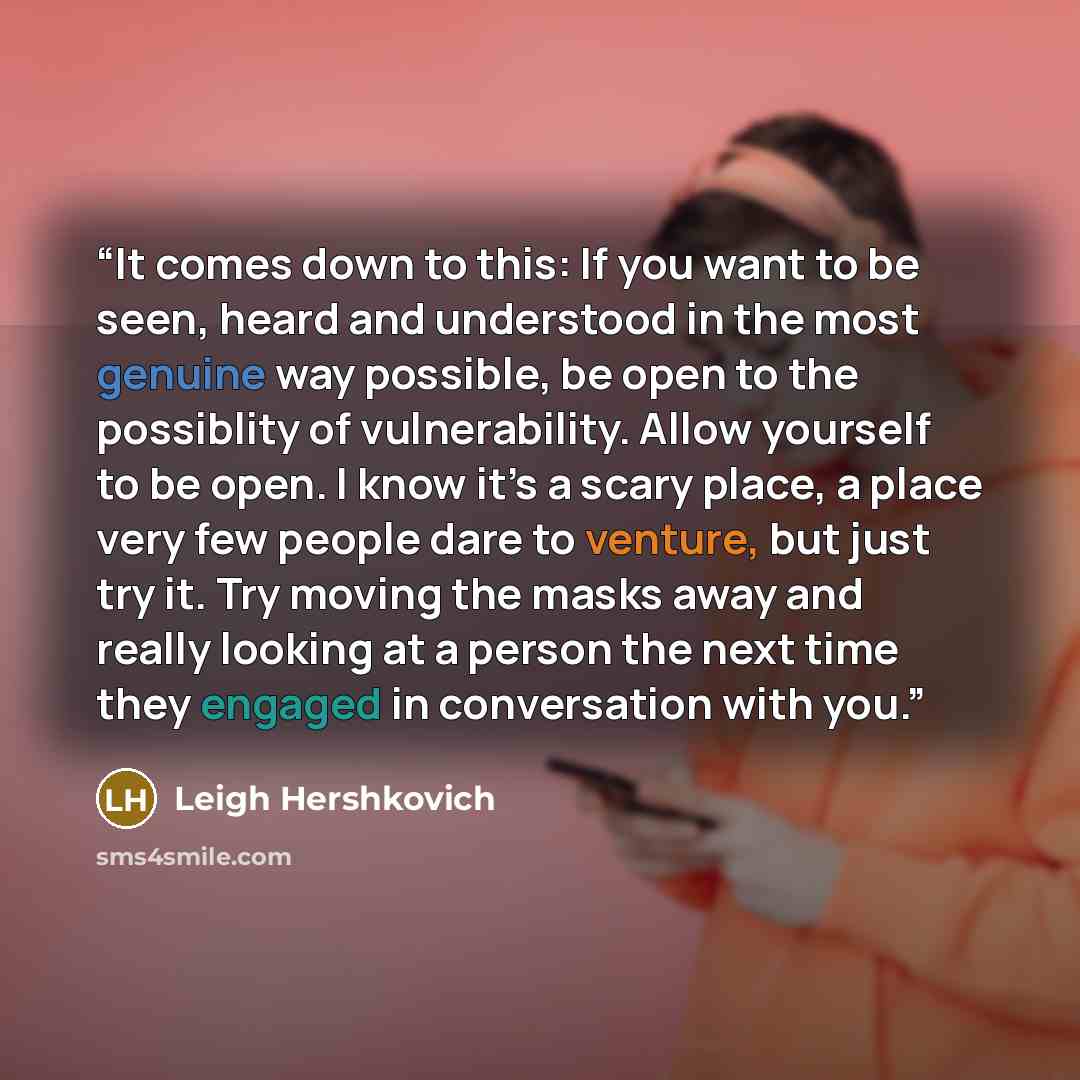 “It comes down to this: If you want to be seen, heard and understood in the most genuine way possible, be open to the possiblity of vulnerability. Allow yourself to be open. I know it’s a scary place, a place very few people dare to venture, but just try it. Try moving the masks away and really…” quote by Leigh Hershkovich