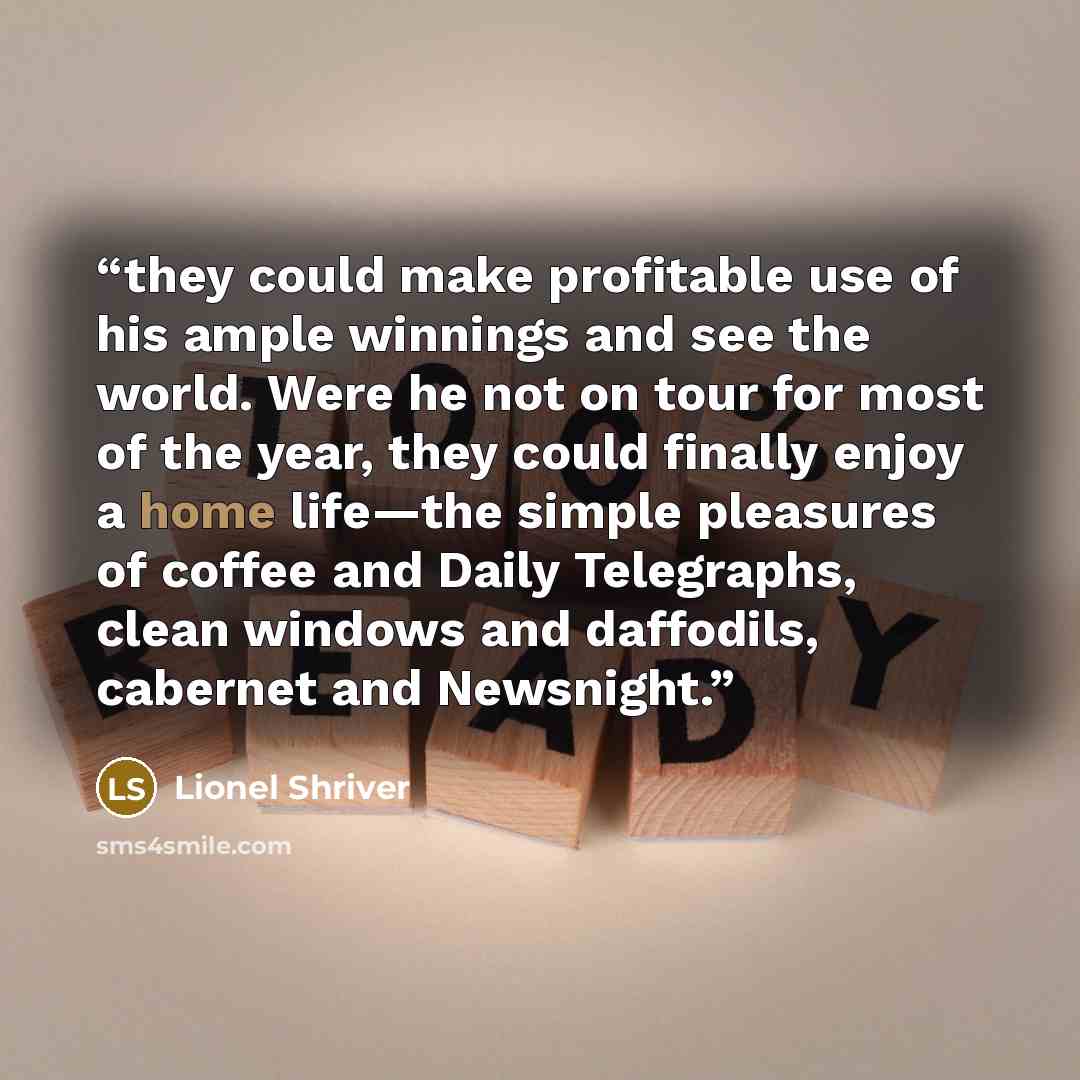 “they could make profitable use of his ample winnings and see the world. Were he not on tour for most of the year, they could finally enjoy a home life—the simple pleasures of coffee and Daily Telegraphs, clean windows and daffodils, cabernet and Newsnight.” quote by Lionel Shriver