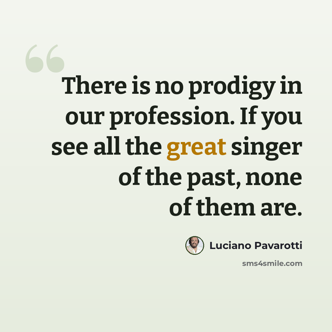 “There is no prodigy in our profession. If you see all the great singer of the past, none of them are.” quote by Luciano Pavarotti
