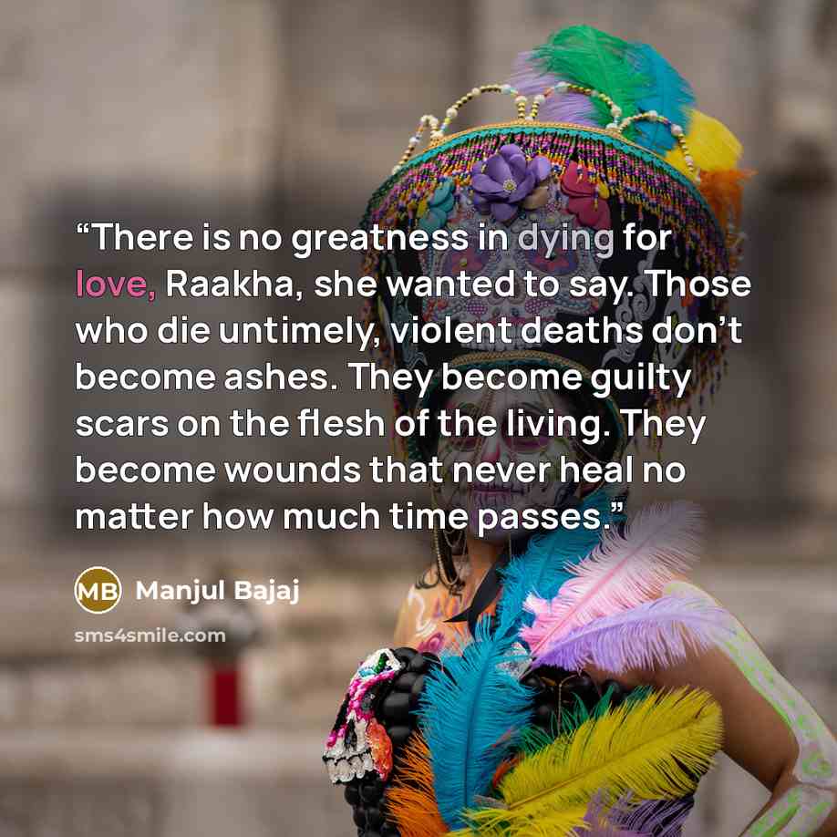 “There is no greatness in dying for love, Raakha, she wanted to say. Those who die untimely, violent deaths don’t become ashes. They become guilty scars on the flesh of the living. They become wounds that never heal no matter how much time passes.” quote by Manjul Bajaj