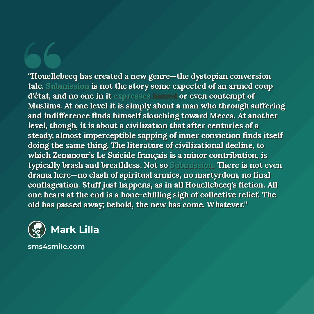 “Houellebecq has created a new genre—the dystopian conversion tale. Submission is not the story some expected of an armed coup d’état, and no one in it expresses hatred or even contempt of Muslims. At one level it is simply about a man who through suffering and indifference finds himself slouching…” quote by Mark Lilla