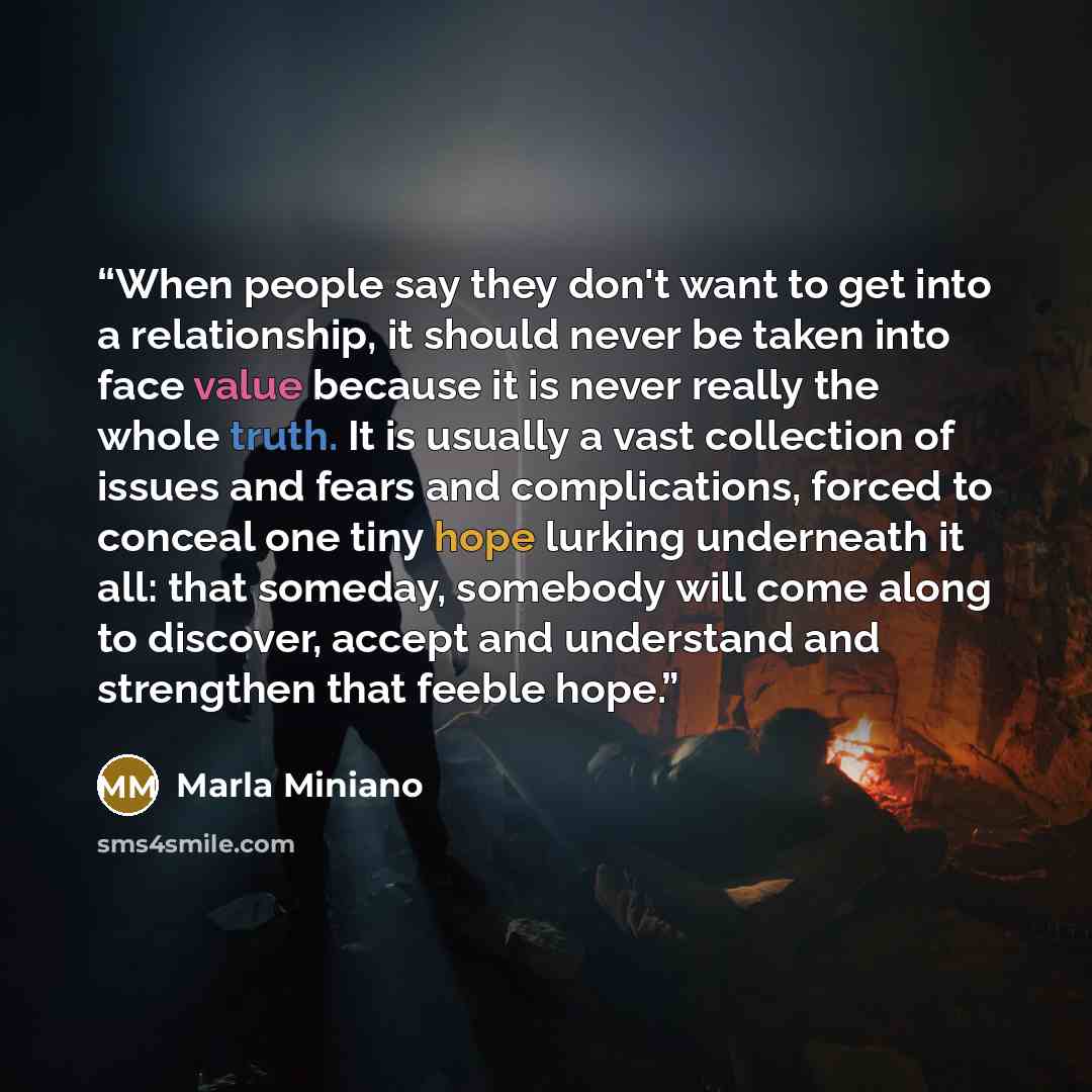 “When people say they don't want to get into a relationship, it should never be taken into face value because it is never really the whole truth. It is usually a vast collection of issues and fears and complications, forced to conceal one tiny hope lurking underneath it all: that someday, somebody…” quote by Marla Miniano