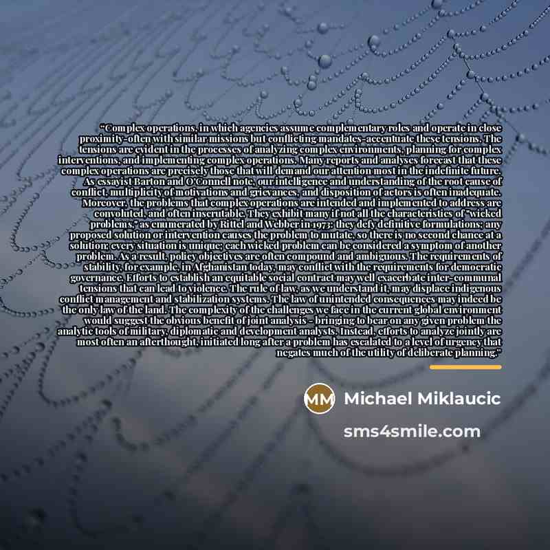 “Complex operations, in which agencies assume complementary roles and operate in close proximity-often with similar missions but conflicting mandates-accentuate these tensions. The tensions are evident in the processes of analyzing complex environments, planning for complex interventions, and…” quote by Michael Miklaucic