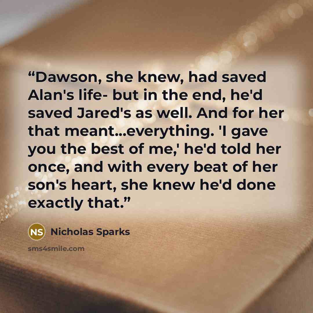 “Dawson, she knew, had saved Alan's life- but in the end, he'd saved Jared's as well. And for her that meant...everything. 'I gave you the best of me,' he'd told her once, and with every beat of her son's heart, she knew he'd done exactly that.” quote by Nicholas Sparks