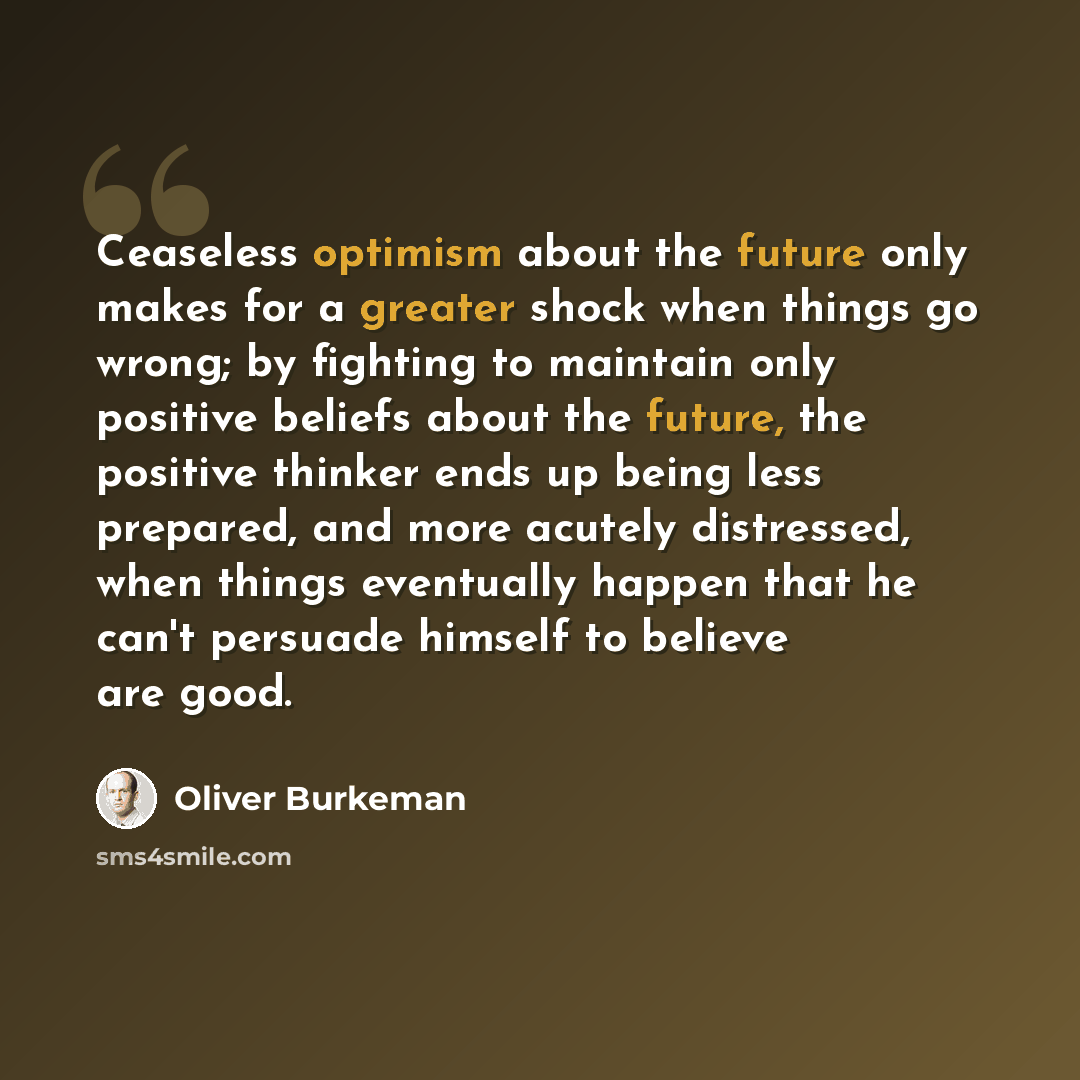 “Ceaseless optimism about the future only makes for a greater shock when things go wrong; by fighting to maintain only positive beliefs about the future, the positive thinker ends up being less prepared, and more acutely distressed, when things eventually happen that he can't persuade himself to…” quote by Oliver Burkeman
