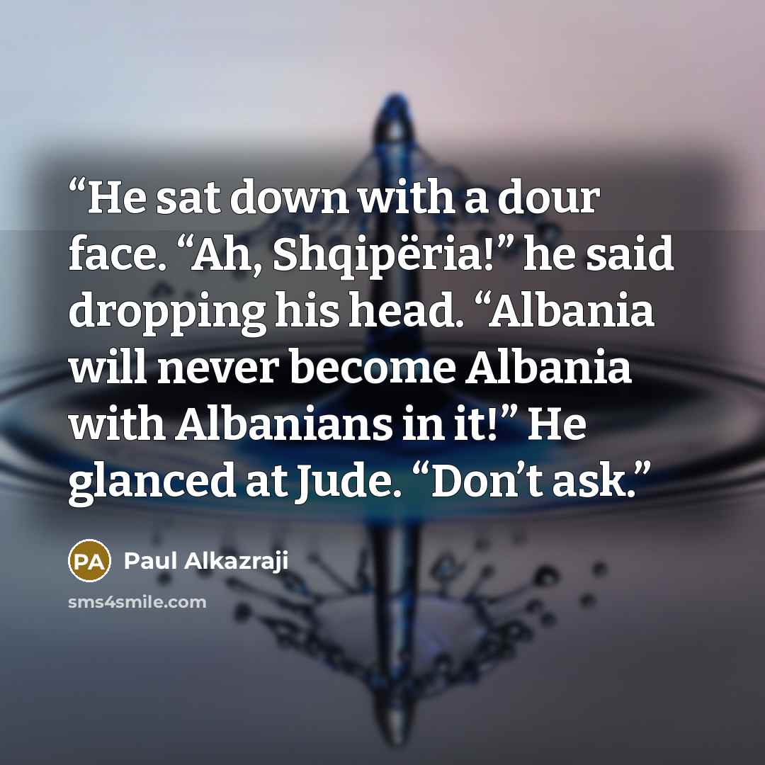 “He sat down with a dour face. “Ah, Shqipëria!” he said dropping his head. “Albania will never become Albania with Albanians in it!” He glanced at Jude. “Don’t ask.” quote by Paul Alkazraji