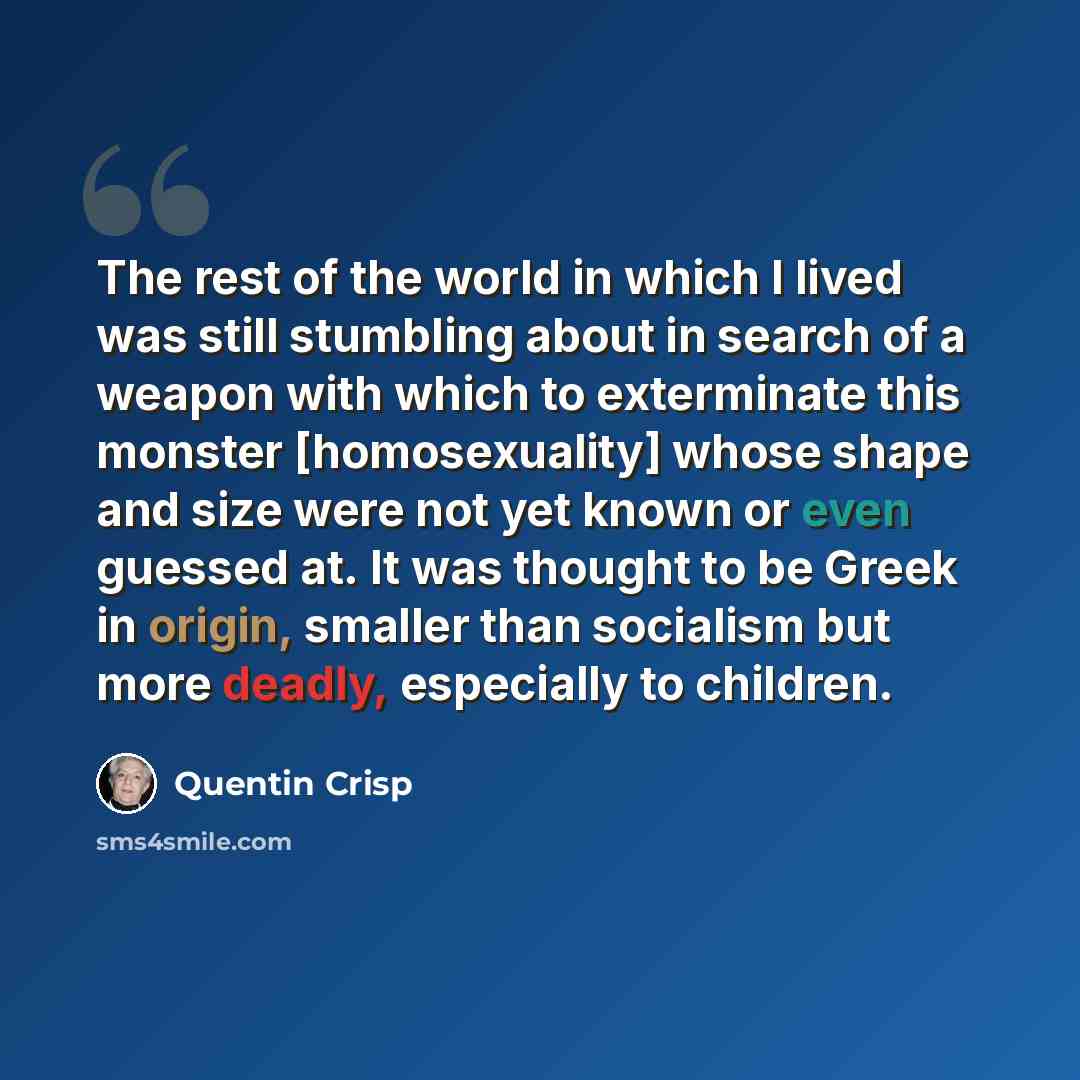 “The rest of the world in which I lived was still stumbling about in search of a weapon with which to exterminate this monster [homosexuality] whose shape and size were not yet known or even guessed at. It was thought to be Greek in origin, smaller than socialism but more deadly, especially to…” quote by Quentin Crisp