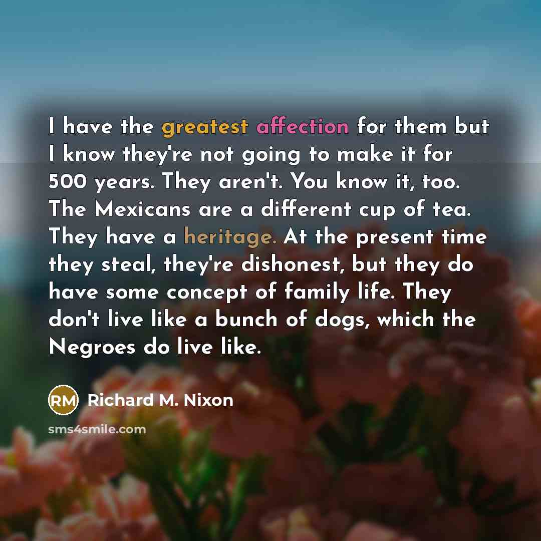 “I have the greatest affection for them but I know they're not going to make it for 500 years. They aren't. You know it, too. The Mexicans are a different cup of tea. They have a heritage. At the present time they steal, they're dishonest, but they do have some concept of family life. They don't…” quote by Richard M. Nixon