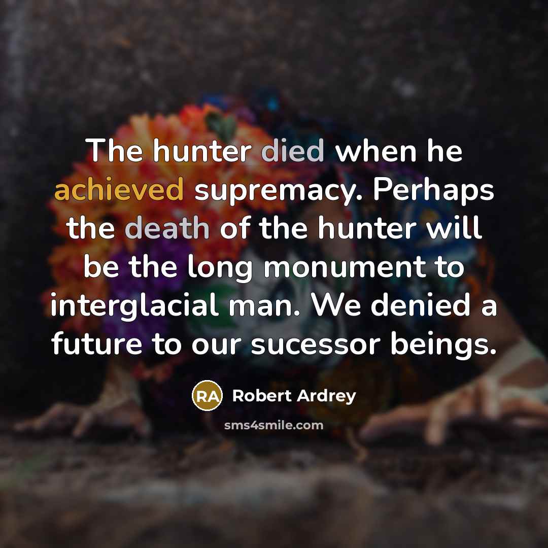 “The hunter died when he achieved supremacy. Perhaps the death of the hunter will be the long monument to interglacial man. We denied a future to our sucessor beings.” quote by Robert Ardrey