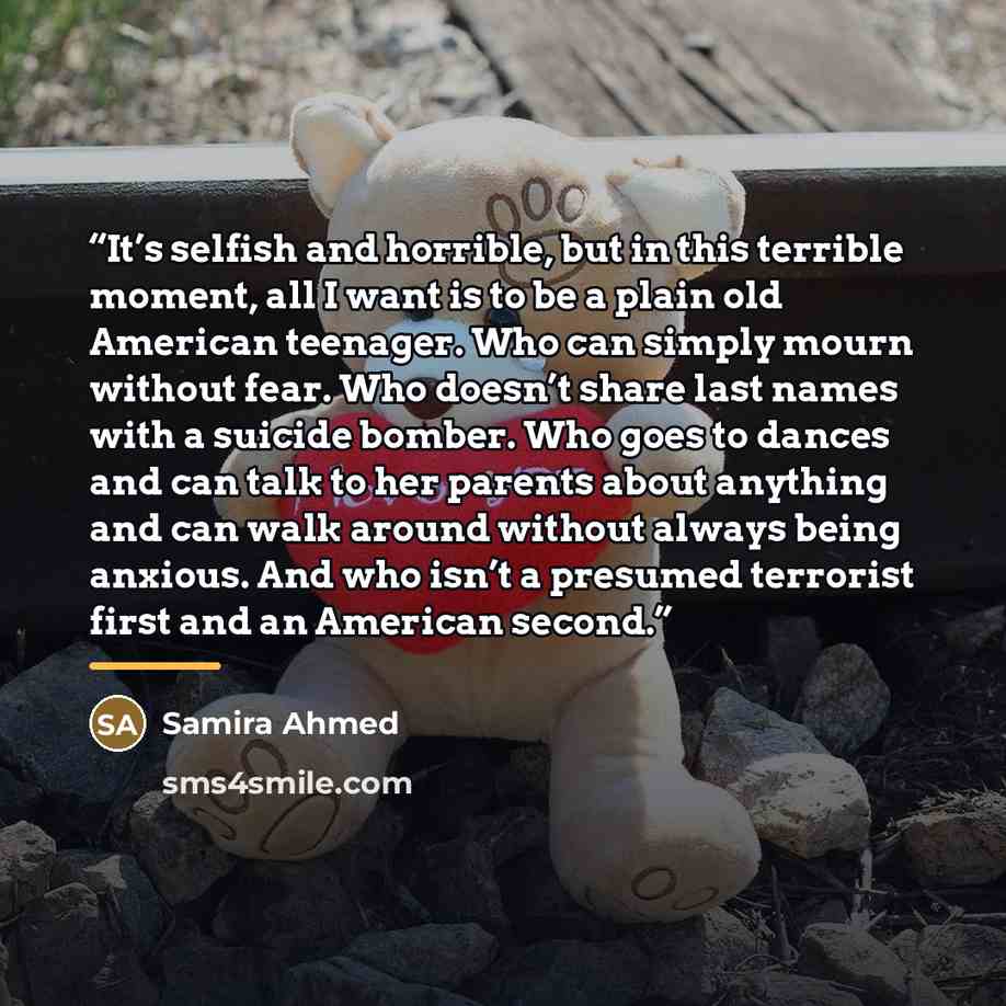 “It’s selfish and horrible, but in this terrible moment, all I want is to be a plain old American teenager. Who can simply mourn without fear. Who doesn’t share last names with a suicide bomber. Who goes to dances and can talk to her parents about anything and can walk around without always being…” quote by Samira Ahmed