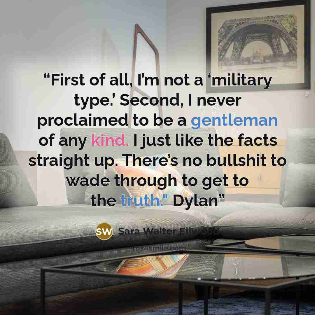 “First of all, I’m not a ‘military type.’ Second, I never proclaimed to be a gentleman of any kind. I just like the facts straight up. There’s no bullshit to wade through to get to the truth." Dylan” quote by Sara Walter Ellwood