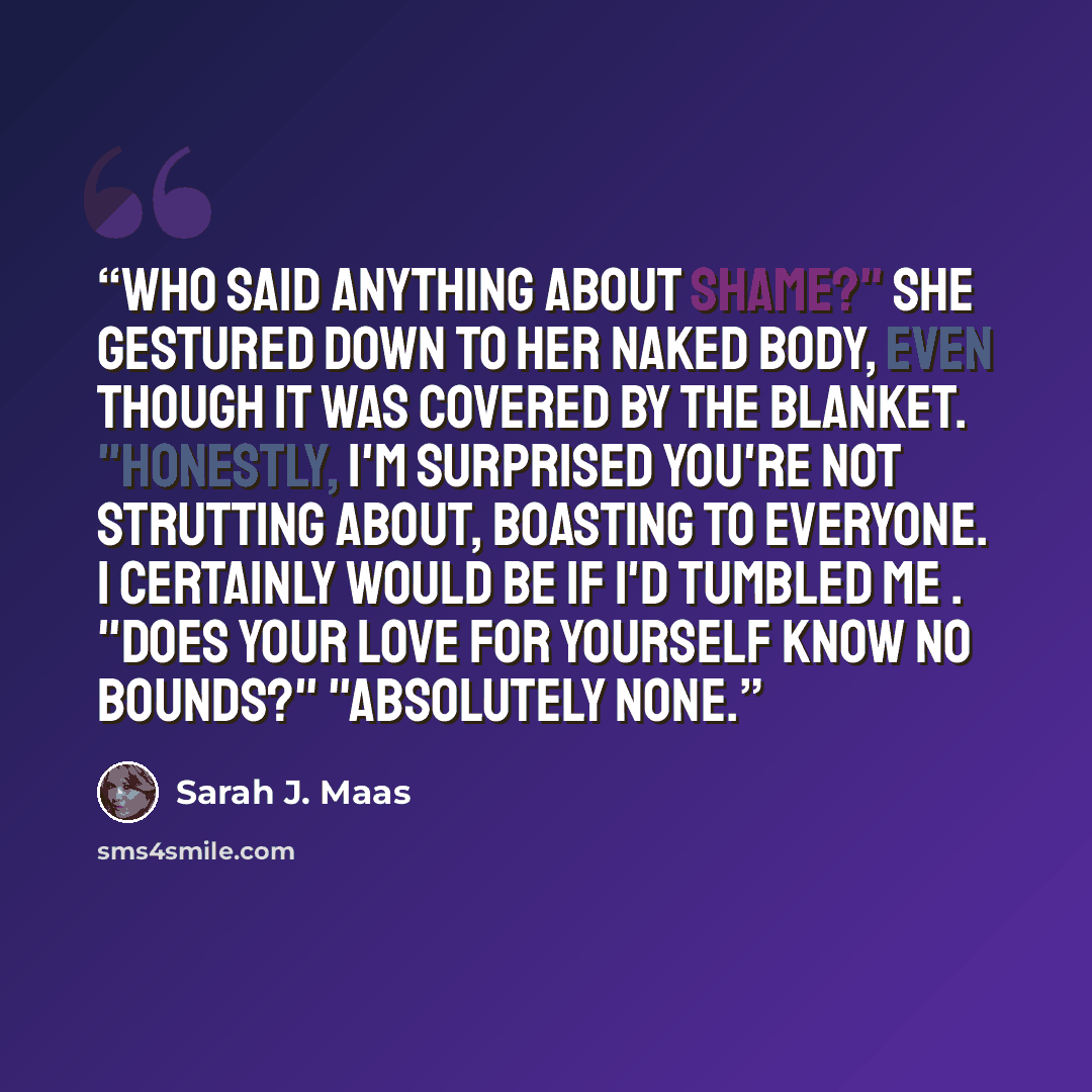 “Who said anything about shame?" She gestured down to her naked body, even though it was covered by the blanket. "Honestly, I'm surprised you're not strutting about, boasting to everyone. I certainly would be if I'd tumbled me . "Does your love for yourself know no bounds?" "Absolutely none.” quote by Sarah J. Maas