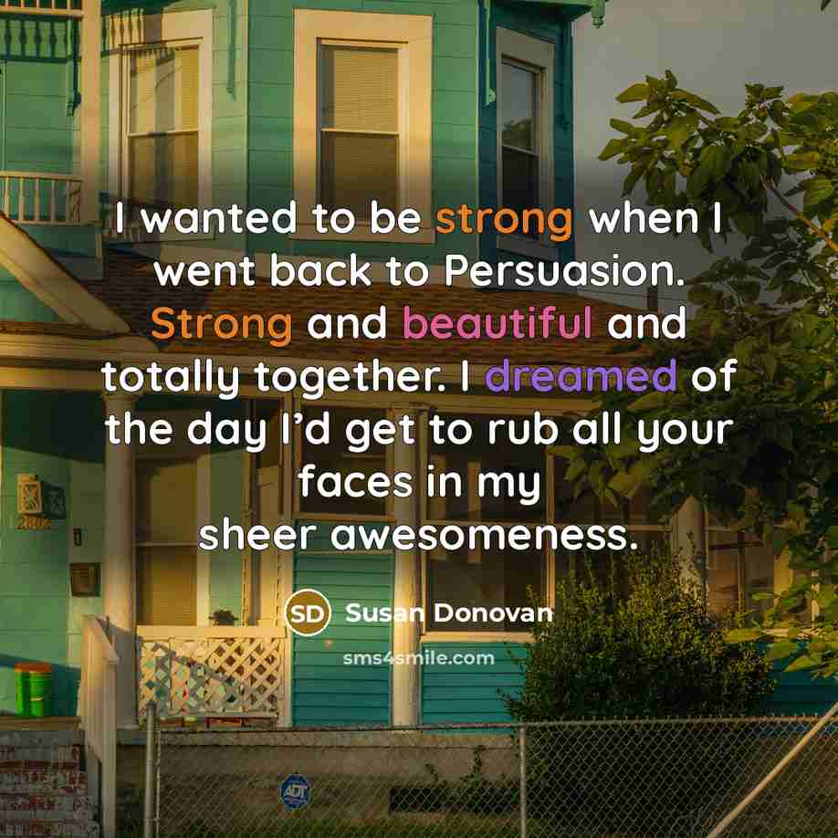 “I wanted to be strong when I went back to Persuasion. Strong and beautiful and totally together. I dreamed of the day I’d get to rub all your faces in my sheer awesomeness.” quote by Susan Donovan