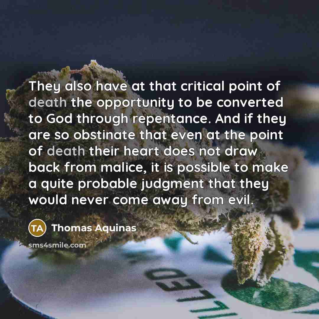 “They also have at that critical point of death the opportunity to be converted to God through repentance. And if they are so obstinate that even at the point of death their heart does not draw back from malice, it is possible to make a quite probable judgment that they would never come away from…” quote by Thomas Aquinas