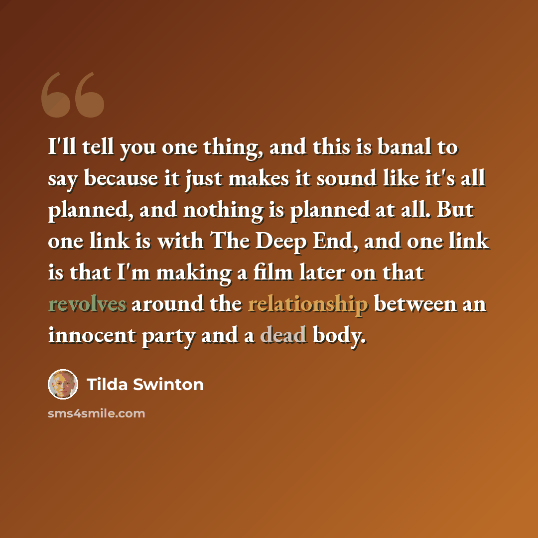 “I'll tell you one thing, and this is banal to say because it just makes it sound like it's all planned, and nothing is planned at all. But one link is with The Deep End, and one link is that I'm making a film later on that revolves around the relationship between an innocent party and a dead body.” quote by Tilda Swinton