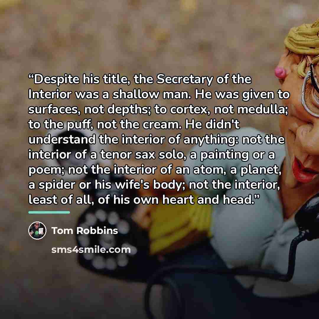 “Despite his title, the Secretary of the Interior was a shallow man. He was given to surfaces, not depths; to cortex, not medulla; to the puff, not the cream. He didn't understand the interior of anything: not the interior of a tenor sax solo, a painting or a poem; not the interior of an atom, a…” quote by Tom Robbins