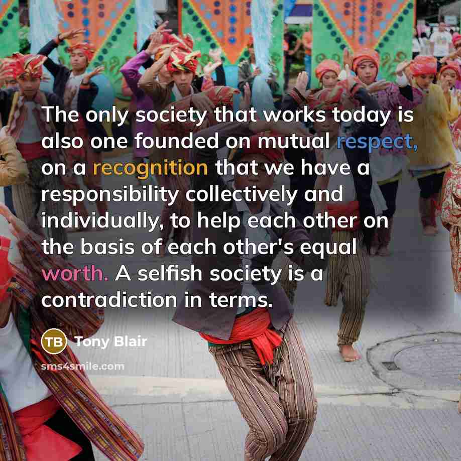 “The only society that works today is also one founded on mutual respect, on a recognition that we have a responsibility collectively and individually, to help each other on the basis of each other's equal worth. A selfish society is a contradiction in terms.” quote by Tony Blair