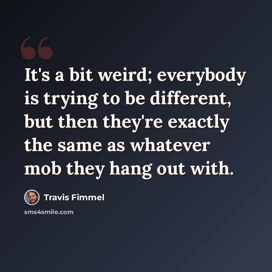 “It's a bit weird; everybody is trying to be different, but then they're exactly the same as whatever mob they hang out with.” quote by Travis Fimmel