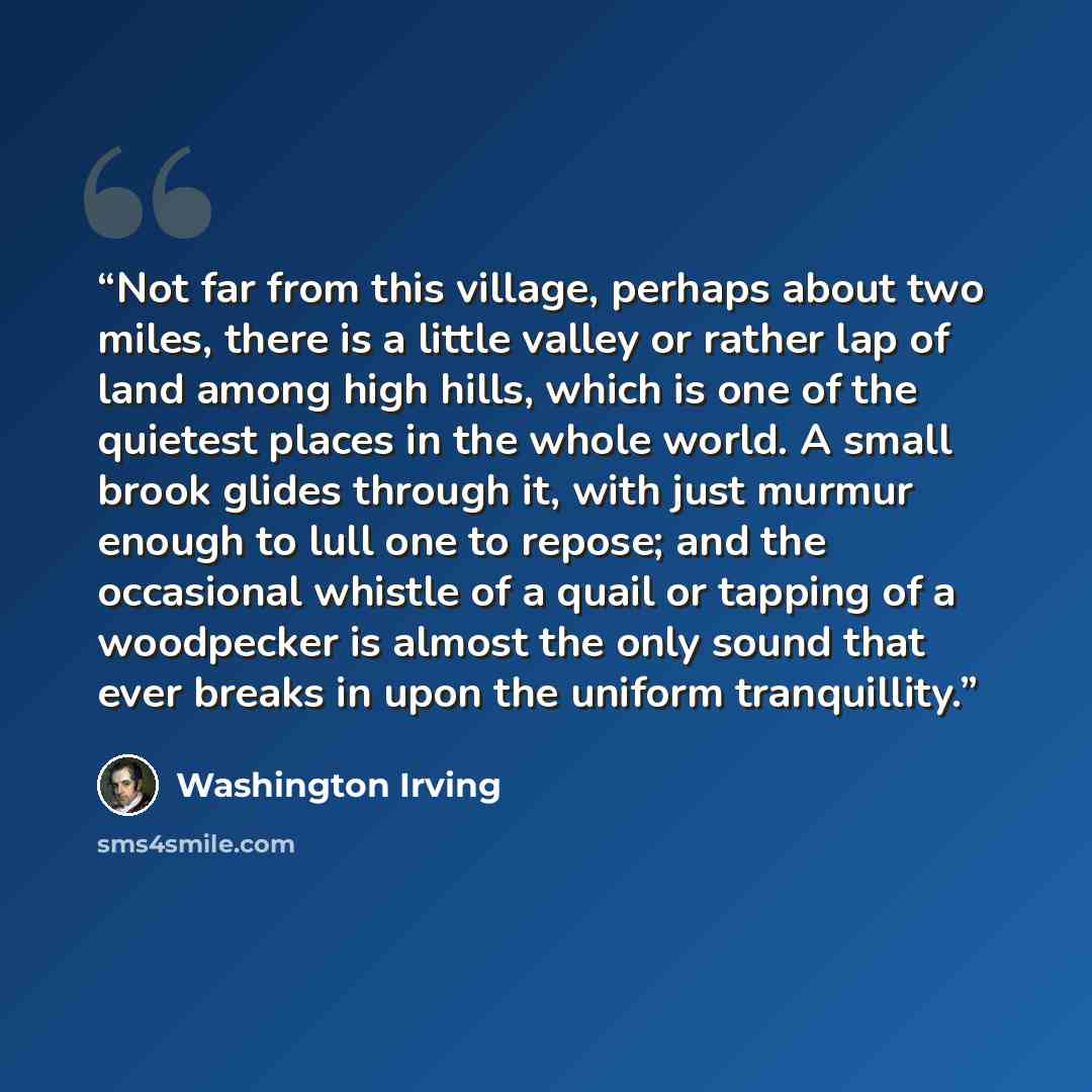 “Not far from this village, perhaps about two miles, there is a little valley or rather lap of land among high hills, which is one of the quietest places in the whole world. A small brook glides through it, with just murmur enough to lull one to repose; and the occasional whistle of a quail or…” quote by Washington Irving
