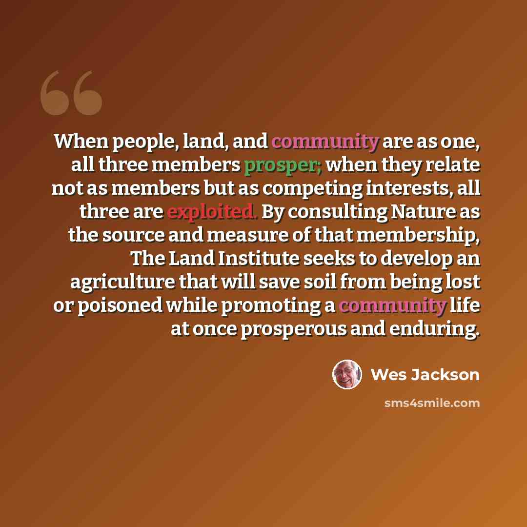 “When people, land, and community are as one, all three members prosper; when they relate not as members but as competing interests, all three are exploited. By consulting Nature as the source and measure of that membership, The Land Institute seeks to develop an agriculture that will save soil…” quote by Wes Jackson