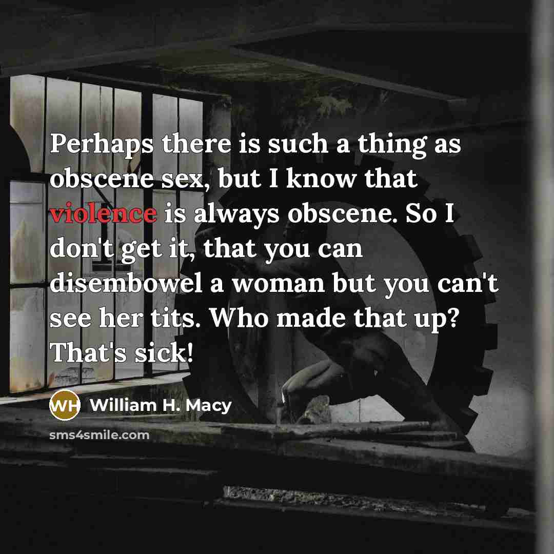“Perhaps there is such a thing as obscene sex, but I know that violence is always obscene. So I don't get it, that you can disembowel a woman but you can't see her tits. Who made that up? That's sick!” quote by William H. Macy