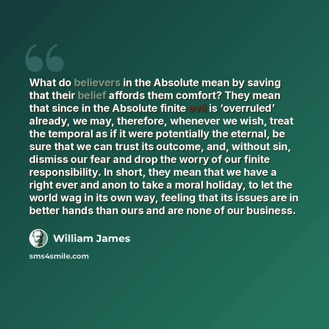 “What do believers in the Absolute mean by saving that their belief affords them comfort? They mean that since in the Absolute finite evil is ‘overruled’ already, we may, therefore, whenever we wish, treat the temporal as if it were potentially the eternal, be sure that we can trust its outcome…” quote by William James