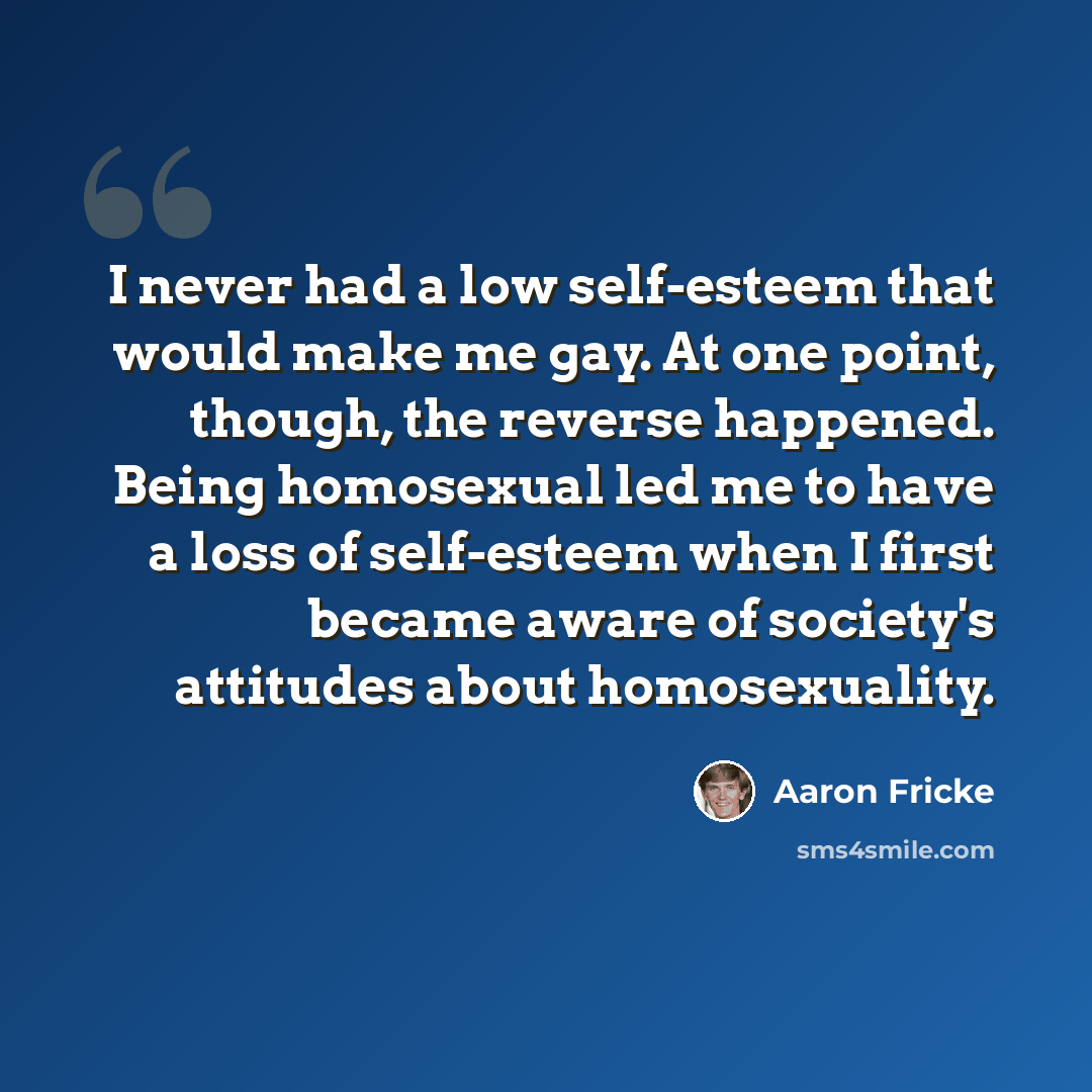 “I never had a low self-esteem that would make me gay. At one point, though, the reverse happened. Being homosexual led me to have a loss of self-esteem when I first became aware of society's attitudes about homosexuality.” quote by Aaron Fricke