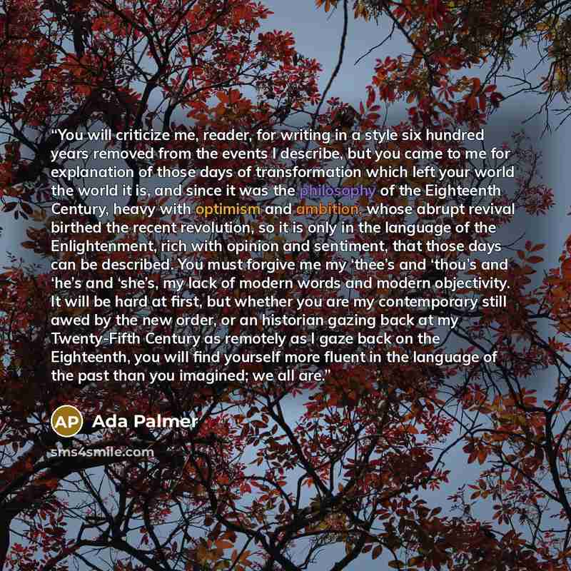 “You will criticize me, reader, for writing in a style six hundred years removed from the events I describe, but you came to me for explanation of those days of transformation which left your world the world it is, and since it was the philosophy of the Eighteenth Century, heavy with optimism and…” quote by Ada Palmer