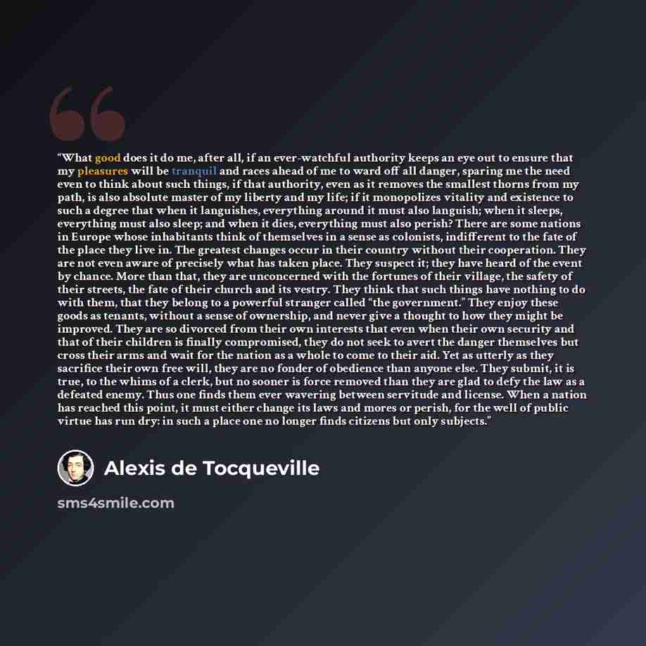 “What good does it do me, after all, if an ever-watchful authority keeps an eye out to ensure that my pleasures will be tranquil and races ahead of me to ward off all danger, sparing me the need even to think about such things, if that authority, even as it removes the smallest thorns from my path…” quote by Alexis de Tocqueville