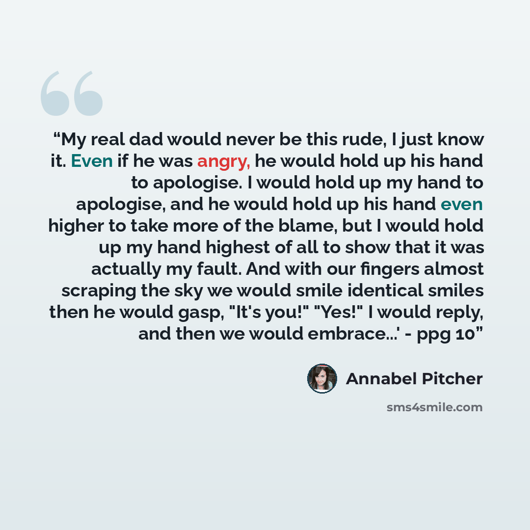 “My real dad would never be this rude, I just know it. Even if he was angry, he would hold up his hand to apologise. I would hold up my hand to apologise, and he would hold up his hand even higher to take more of the blame, but I would hold up my hand highest of all to show that it was actually my…” quote by Annabel Pitcher