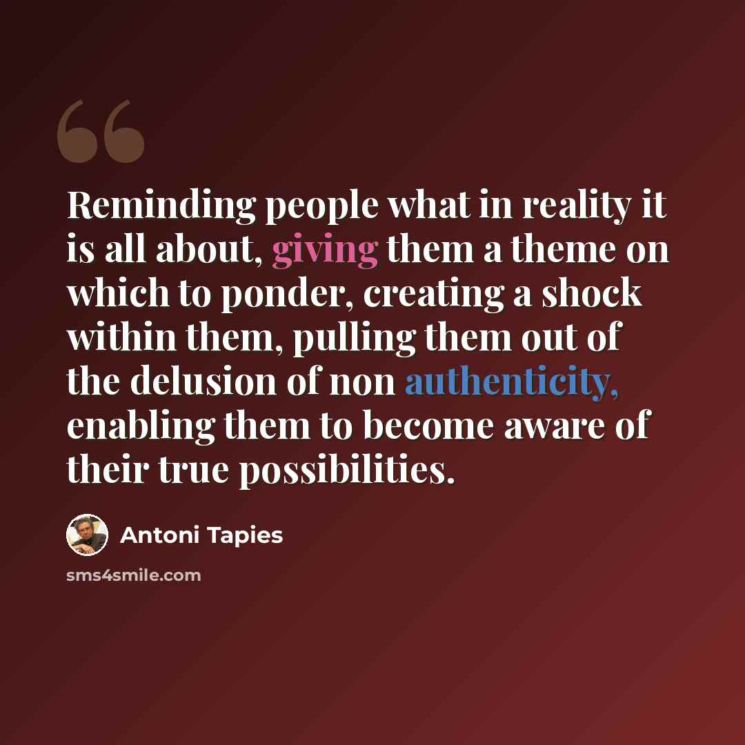 “Reminding people what in reality it is all about, giving them a theme on which to ponder, creating a shock within them, pulling them out of the delusion of non authenticity, enabling them to become aware of their true possibilities.” quote by Antoni Tapies