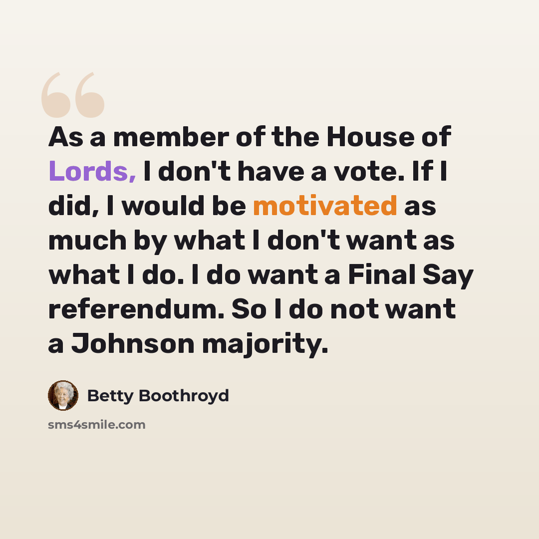 “As a member of the House of Lords, I don't have a vote. If I did, I would be motivated as much by what I don't want as what I do. I do want a Final Say referendum. So I do not want a Johnson majority.” quote by Betty Boothroyd