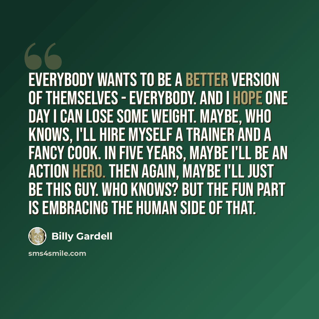 “Everybody wants to be a better version of themselves - everybody. And I hope one day I can lose some weight. Maybe, who knows, I'll hire myself a trainer and a fancy cook. In five years, maybe I'll be an action hero. Then again, maybe I'll just be this guy. Who knows? But the fun part is embracing…” quote by Billy Gardell