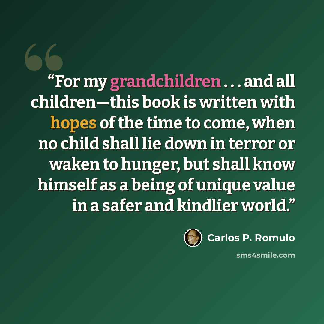 “For my grandchildren . . . and all children—this book is written with hopes of the time to come, when no child shall lie down in terror or waken to hunger, but shall know himself as a being of unique value in a safer and kindlier world.” quote by Carlos P. Romulo