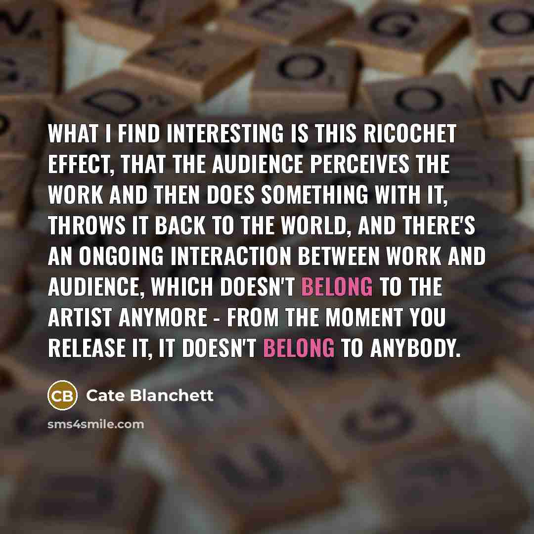 “What I find interesting is this ricochet effect, that the audience perceives the work and then does something with it, throws it back to the world, and there's an ongoing interaction between work and audience, which doesn't belong to the artist anymore - from the moment you release it, it doesn't…” quote by Cate Blanchett
