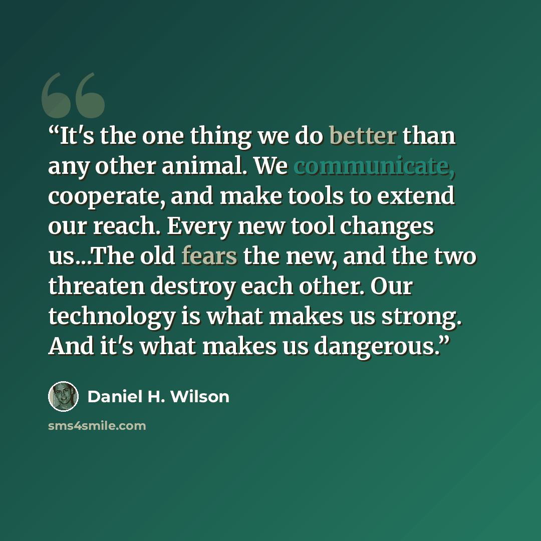 “It's the one thing we do better than any other animal. We communicate, cooperate, and make tools to extend our reach. Every new tool changes us...The old fears the new, and the two threaten destroy each other. Our technology is what makes us strong. And it's what makes us dangerous.” quote by Daniel H. Wilson
