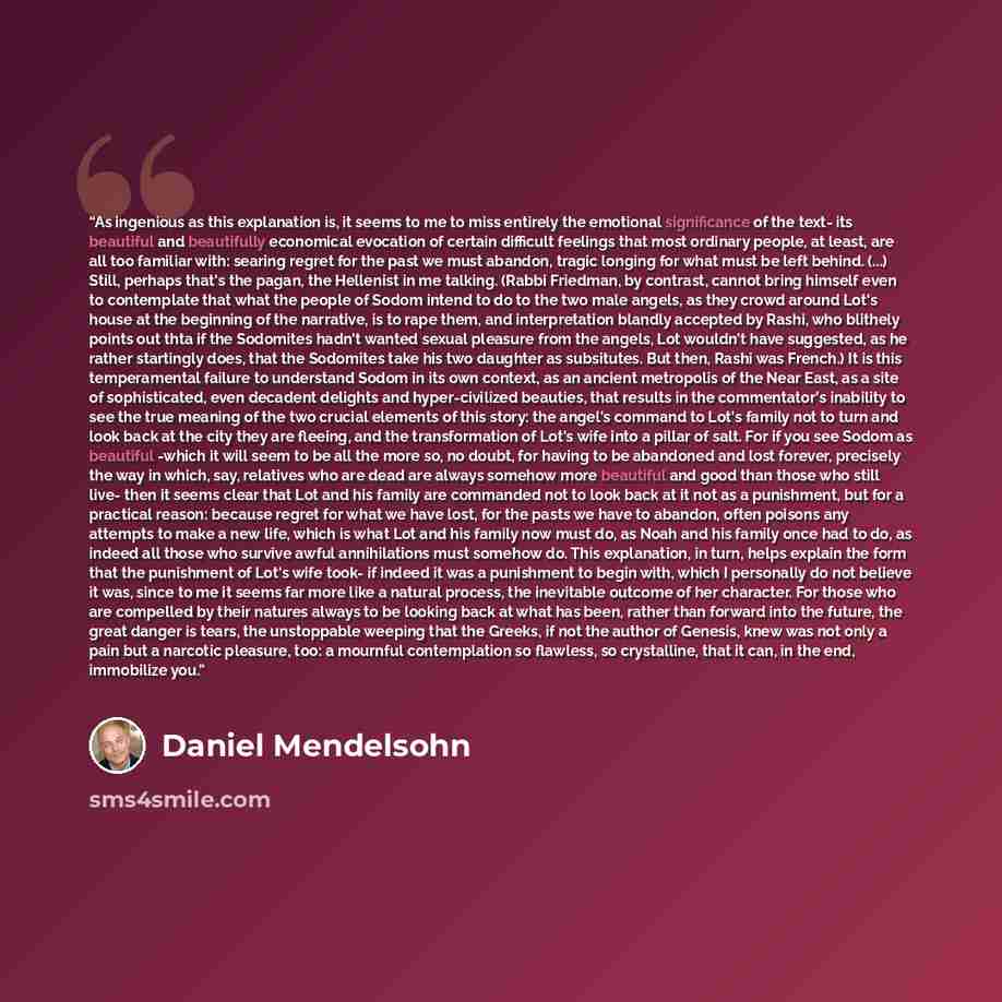 “As ingenious as this explanation is, it seems to me to miss entirely the emotional significance of the text- its beautiful and beautifully economical evocation of certain difficult feelings that most ordinary people, at least, are all too familiar with: searing regret for the past we must abandon…” quote by Daniel Mendelsohn